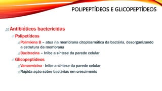 POLIPEPTÍDEOS E GLICOPEPTÍDEOS
 Antibióticos bactericidas
Polipetídeos
Polimixina B – atua na membrana citoplasmática da bactéria, desorganizando
a estrutura da membrana
Bacitracina – Inibe a síntese da parede celular
Glicopeptídeos
Vancomicina - Inibe a síntese da parede celular
Rápida ação sobre bactérias em crescimento
 