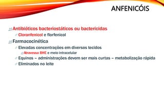 ANFENICÓIS
 Antibióticos bacteriostáticos ou bactericidas
 Cloranfenicol e florfenicol
 Farmacocinética
 Elevadas concentrações em diversos tecidos
 Atravessa BHE e meio intracelular
 Equinos – administrações devem ser mais curtas – metabolização rápida
 Eliminados no leite
 