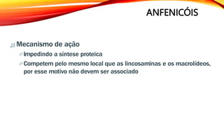 ANFENICÓIS
 Mecanismo de ação
Impedindo a síntese proteica
Competem pelo mesmo local que as lincosaminas e os macrolídeos,
por esse motivo não devem ser associado
 