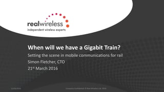 When will we have a Gigabit Train?
Setting the scene in mobile communications for rail
Simon Fletcher, CTO
21st March 2016
21/03/2016 Company Confidential © Real Wireless Ltd. 2016
 