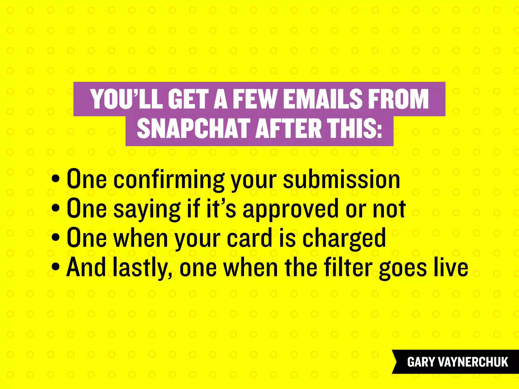 YOU’LL GET A FEW EMAILS FROM
SNAPCHAT AFTER THIS:
	
	 • One confirming your submission
	 • One saying if it’s approved or not
	 • One when your card is charged
	 • And lastly, one when the filter goes live
 