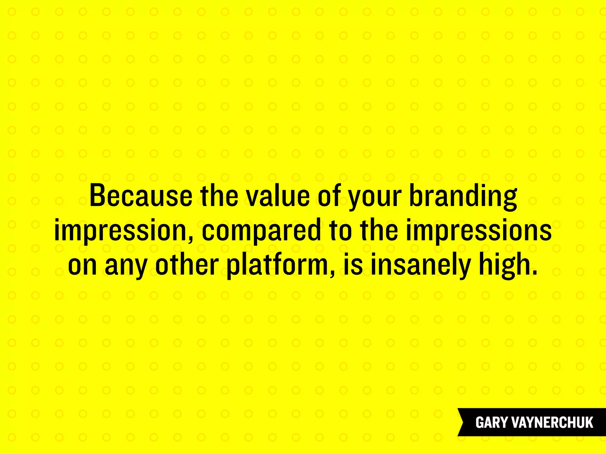 Because the value of your branding
impression, compared to the impressions
on any other platform, is insanely high.
 