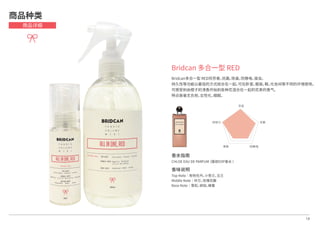 Bridcan 多合一型 RED
Bridcan多合一型 RED将芳香，抗菌，除臭，防静电，驱虫，
持久性等功能以最佳的方式结合在一起，可在卧室，服装，鞋，化妆间等不同的环境使用。
可感受到由橙子的清香开始到各种花混合在一起的花束的香气，
特点是毫无负担，女性化，细腻。
芳香
抗菌
防静电除臭
持续力
14
商品种类
商品详细
香水指南
CHLOE EAU DE PARFUM（蔻依EDP香水 ）
香味说明
Top Note│粉色牡丹，小苍兰，玉兰
Middle Note│铃兰，玫瑰花瓣
Base Note│雪松，琥珀，蜂蜜
 