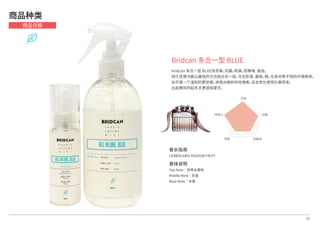15
Bridcan 多合一型 BLUE
bridcan 多合一型 BLUE将芳香，抗菌，除臭，防静电，驱虫，
持久性等功能以最佳的方式结合在一起，可在卧室，服装，鞋，化妆间等不同的环境使用。
似乎是一个温和的肥皂香，渗透出微妙的玫瑰香。这女性化感觉扑鼻而来，
比起寒风吹起冬天更适和夏天。
商品种类
商品详细
芳香
抗菌
防静电除臭
持续力
香水指南
L'ERBOLARIO PASSION FRUIT
香味说明
Top Note│热带水果味
Middle Note│花香
Base Note│木香
 
