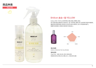 16
Bridcan 多合一型 YELLOW
bridcan 多合一型 YELLOW将芳香，抗菌，除臭，防静电，驱虫，
持久性等功能以最佳的方式结合在一起，可在卧室，服装，鞋，化妆间等不同的环境使用。
蔓延热带水果的味道，即没有太过女性化或太过男性化，给人中性感觉的香气。
随着时间的推移，花香和木香有助于放松身心。
商品种类
商品详细
芳香
抗菌
防静电除臭
持续力
香水指南
SERGE LUTENS NUIT DE CELLOPHANE
香味说明
Single Note│蜜柑, 橙，桂花，茉莉，青香味说明，
西柚香味说明，康乃馨，百合，麝香，杏仁，木香味说明，蜂蜜
 
