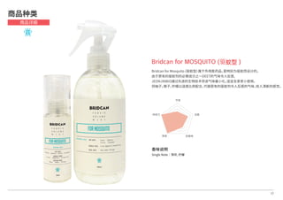 香味说明
Single Note│薄荷, 柠檬
17
Bridcan for MOSQUITO (驱蚊型）
Bridcan for Mosquito (驱蚊型）属于外用医药品，是特别为驱蚊而设计的。
由于原有的驱蚊剂的必需成分之一DEET的气味令人反感,
JEONJINBIO通过先进的生物技术将该气味最小化，适宜全家老小使用。
将柚子，橙子，柠檬以适度比例配合，代替原有的驱蚊剂令人反感的气味，给人清新的感觉。
商品种类
商品详细
芳香
抗菌
防静电除臭
持续力
 