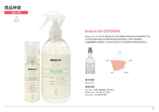 香水指南
FRESH LIFE
香味说明
Top Note│香茅 ，塞浦路斯，柠檬，黄瓜
Middle Note│紫丁香，玉兰，柚子
Base Note│苔，琥珀色，橙色
22
bridcan for OUTDOOR
Bridcan for OUTDOOR 是含有100％纯天然薰衣草油具有防虫功能的特化产品。
由于昆虫忌避该香味，如在野外喷洒在皮肤或衣服上，昆虫不容易接近。
弥漫着酸酸的水果香味，可以用在日常生活中可以感受到的清新时刻来表达。
商品种类
商品详细
芳香
抗菌
防静电除臭
持续力
 
