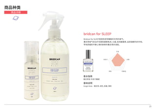 香水指南
薰衣草香（专用于睡眠）
香味说明
Single Note│薰衣草，绿色，柑橘，薄荷
23
bridcan for SLEEP
Bridcan for SLEEP是使用诱导睡眠的天然的香气，
薰衣草香气来治疗失眠和缓解焦虑，头痛，肌肉酸痛等，起到镇静剂的作用。
带有舒缓和平静心情的新鲜的薰衣草的清香。
商品种类
商品详细
芳香
抗菌
防静电除臭
持续力
 