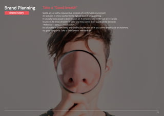 Take a “Good breath”
Subtle air can will be released due to desire of comfortable environment.
Air-pollution in China reached to the highest level of smog warning.
It naturally leads people’s desire to pure air. A company sells condensed air in Canada.
Its price is 50 times of bottle of water and they cannot even supply all the demands
<Reference : www.sisunnews.co.kr>
Era of unable to breath freely and need to pay for pure air! If you cannot breath pure air anywhere,
try good frangrance. Take a “Good breath” with Bridcan.
5
Brand Planning
Brand Story
 