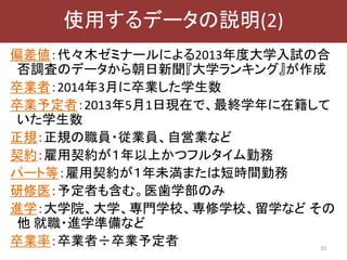 偏差値：代々木ゼミナールによる2013年度大学入試の合
否調査のデータから朝日新聞『大学ランキング』が作成
卒業者：2014年3月に卒業した学生数
卒業予定者：2013年5月1日現在で、最終学年に在籍して
いた学生数
正規：正規の職員・従業員、自営業など
契約：雇用契約が１年以上かつフルタイム勤務
パート等：雇用契約が１年未満または短時間勤務
研修医：予定者も含む。医歯学部のみ
進学：大学院、大学、専門学校、専修学校、留学など その
他 就職・進学準備など
卒業率：卒業者÷卒業予定者 10
使用するデータの説明(2)
 