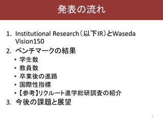 1. Institutional Research（以下IR）とWaseda
Vision150
2. ベンチマークの結果
• 学生数
• 教員数
• 卒業後の進路
• 国際性指標
• 【参考】リクルート進学総研調査の紹介
3. 今後の課題と展望
2
発表の流れ
 