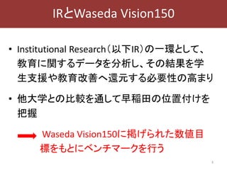 • Institutional Research（以下IR）の一環として、
教育に関するデータを分析し、その結果を学
生支援や教育改善へ還元する必要性の高まり
• 他大学との比較を通して早稲田の位置付けを
把握
Waseda Vision150に掲げられた数値目
標をもとにベンチマークを行う
3
IRとWaseda Vision150
 
