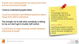 Be your very best, every day.
If some one is being bullied I can stand up for them
and use my bravery strength.
I tried to understand people better.
I used my curiosity to ask different questions about
things that I didn't understand.
The strength not to talk when somebody is talking
to me, so I don't get in trouble. Self control.
I used humor to cheer someone and felt refreshed
and proud of myself.
Plan:
The strength I will try is
prudence. My plan is to be
careful to get all of my
homework done and turned in
on time.
How it went:
I got things turned in on time
and finished. I think prudence is
a good character strength for
school.
 
