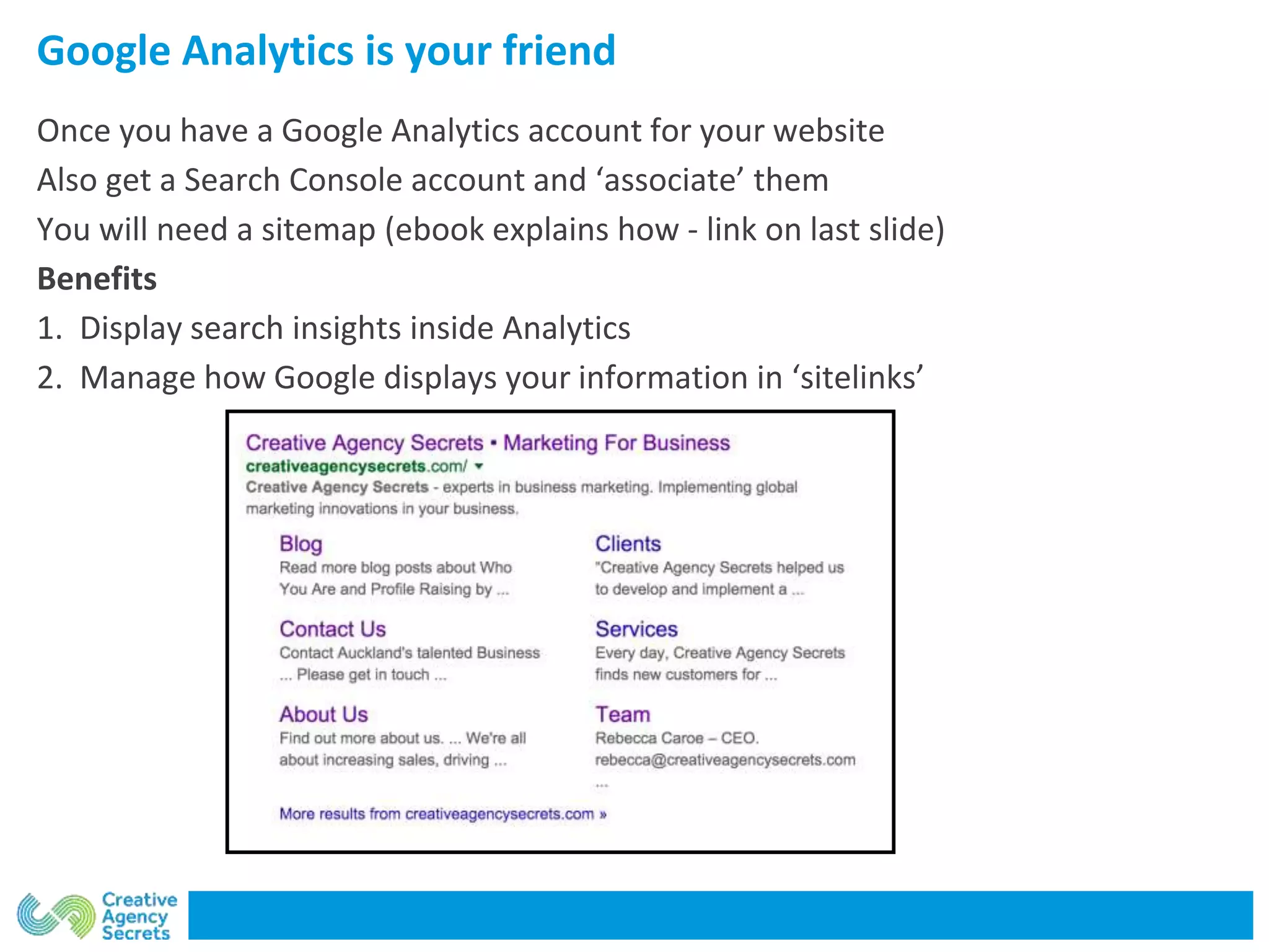 Google Analytics is your friend
Once you have a Google Analytics account for your website
Also get a Search Console account and ‘associate’ them
You will need a sitemap (ebook explains how - link on last slide)
Benefits
1. Display search insights inside Analytics
2. Manage how Google displays your information in ‘sitelinks’
 