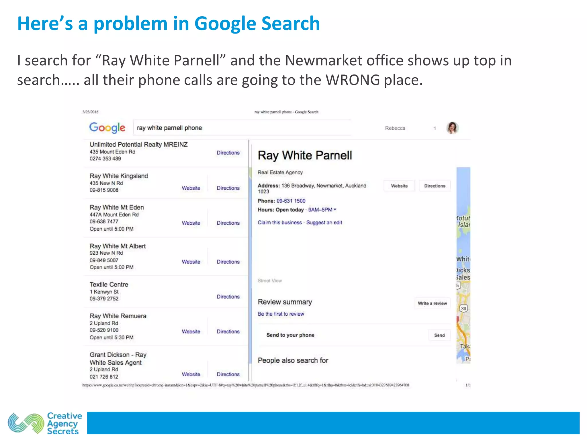 Here’s a problem in Google Search
I search for “Ray White Parnell” and the Newmarket office shows up top in
search….. all their phone calls are going to the WRONG place.
 