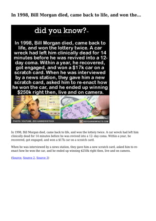 In 1998, Bill Morgan died, came back to life, and won the...
In 1998, Bill Morgan died, came back to life, and won the lottery twice. A car wreck had left him
clinically dead for 14 minutes before he was revived into a 12- day coma. Within a year, he
recovered, got engaged, and won a $17k car on a scratch card.
When he was interviewed by a news station, they gave him a new scratch card, asked him to re-
enact how he won the car, and he ended up winning $250k right then, live and on camera.
(Source, Source 2, Source 3)
 
