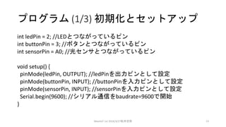 プログラム (1/3) 初期化とセットアップ
int ledPin = 2; //LEDとつながっているピン
int buttonPin = 3; //ボタンとつながっているピン
int sensorPin = A0; //光センサとつながっているピン
void setup() {
pinMode(ledPin, OUTPUT); //ledPinを出力ピンとして設定
pinMode(buttonPin, INPUT); //buttonPinを入力ピンとして設定
pinMode(sensorPin, INPUT); //sensorPinを入力ピンとして設定
Serial.begin(9600); //シリアル通信をbaudrate=9600で開始
}
MeetIoT 1st 2016/3/27松井忠宗 13
 