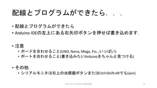 配線とプログラムができたら．．．
• 配線とプログラムができたら
• Arduino IDEの左上にある右矢印ボタンを押せば書き込めます．
• 注意
• ボードを合わせること(UNO, Nano, Mega, Fio…いっぱい)
• ポートを合わせること(書き込みたいArduinoをちゃんと見つける)
• その他
• シリアルモニタは右上の虫眼鏡ボタンまたはCtrl+Shift+Mでも(win)
MeetIoT 1st 2016/3/27松井忠宗 16
 