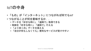 IoTの中身
• 「もの」が「インターネット」につながれば何でもIoT
• つながることが何を意味するか．．．
• データを「好きな時に」「遠隔で」取得できる
• 制御を「好きな時に」「遠隔で」行える
• 「より多くの」データを扱える
• 「自分が何もしなくても」便利なサービスが受けやすい
MeetIoT 1st 2016/3/27松井忠宗 5
 