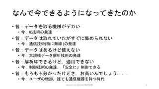 なんで今できるようになってきたのか
• 昔：データを取る機械がデカい
• 今：IC技術の発達
• 昔：データは取れていたがすぐに集められない
• 今：通信技術(特に無線 )の発達
• 昔：データはあるけど使えない
• 今：大規模データ解析技術の発達
• 昔：解析はできるけど，適用できない
• 今：制御技術の発達，「安全に」制御できる
• 昔：もろもろ分かったけどさ，お高いんでしょう．．．
• 今：ユーザの増加，誰でも通信機器を持つ時代
MeetIoT 1st 2016/3/27松井忠宗 8
 