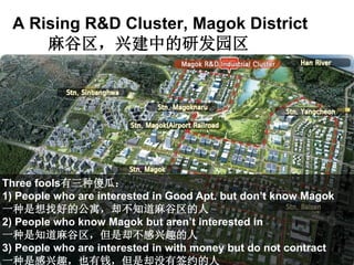 A Rising R&D Cluster, Magok District
麻谷区，兴建中的研发园区
Three fools有三种傻瓜：
1) People who are interested in Good Apt. but don’t know Magok
一种是想找好的公寓，却不知道麻谷区的人
2) People who know Magok but aren’t interested in
一种是知道麻谷区，但是却不感兴趣的人
3) People who are interested in with money but do not contract
一种是感兴趣，也有钱，但是却没有签约的人
 
