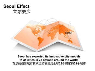 Seoul Effect
首尔效应
Seoul
Seoul has exported its innovative city models
to 31 cities in 23 nations around the world.
首尔的创新城市模式已经输出到全球23个国家的31个城市
 