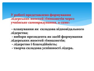 У роботі представлено формування
лідерських якостей гімназистів через
учнівське самоврядування, а саме:
- планування як складова відповідального
лідерства;
- вибори президента як засіб формування
лідерських якостей гімназистів;
- лідерство і благодійність;
- творча складова успішності лідера.
 