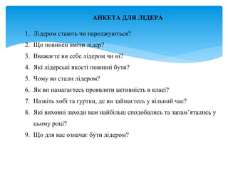 АНКЕТА ДЛЯ ЛІДЕРА
1. Лідером стають чи народжуються?
2. Що повинен вміти лідер?
3. Вважаєте ви себе лідером чи ні?
4. Які лідерські якості повинні бути?
5. Чому ви стали лідером?
6. Як ви намагаєтесь проявляти активність в класі?
7. Назвіть хобі та гуртки, де ви займаєтесь у вільний час?
8. Які виховні заходи вам найбільш сподобались та запам’ятались у
цьому році?
9. Що для вас означає бути лідером?
 