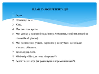 ПЛАН САМОПРЕЗЕНТАЦІЇ
1. Фото.
2. Прізвище, ім’я.
3. Клас.
4. Моє життєве кредо.
5. Мої успіхи у навчанні (відмінник, хорошист, є оцінки, нижчі за
гімназійний рівень).
6. Мої досягнення: участь, перемоги у конкурсах, олімпіадах
міських, обласних.
7. Захоплення, хобі.
8. Міні-твір «Що для мене лідерство?»
9. Рецепт від лідера (як розвинути лідерські навички?).
 