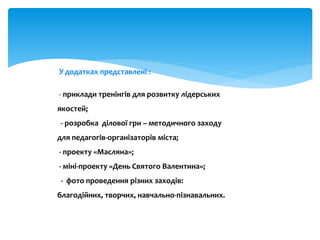 У додатках представлені :
- приклади тренінгів для розвитку лідерських
якостей;
- розробка ділової гри – методичного заходу
для педагогів-організаторів міста;
- проекту «Масляна»;
- міні-проекту «День Святого Валентина»;
- фото проведення різних заходів:
благодійних, творчих, навчально-пізнавальних.
 