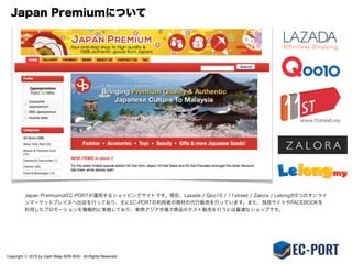 Copyright ⓒ 2015 by Cash Reap SDN BHD. All Rights Reserved.
出店＆運用支援サービス：サポート専用プラン
（１）出店手続きを代行
  ­オンラインマーケットプレイスへの出店申請書類の準備や手続きを代行します。
  ­悪質な販売業者の介入を防ぐための審査や電話でのインタビューを当社にて対応します。
  ­アカウント開通後のセットアップや決済サービスの組み込みも対応。
  ­本サービスが所有するアカウントを貸与するため現地住所、電話番号等は不要です。
（２）稼働後の購入者及びマーケットプレイスのサポートのみを実施
  ­基本的なストア運営業務は全て出品者が実施を行います。
  ­電話・メール・チャットを利用したサポート業務のみEC-PORTで対応を行います。
（３）EC物流サービスを提供
  ­東京物流センター経由での定期便を利用した海外配送サービスを利用可能（有償）。
  ­売上に応じ、マレーシア倉庫での在庫管理と配送代行オプションも利用出来ます。
 