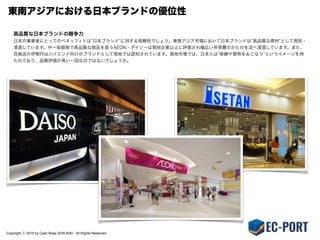 Copyright ⓒ 2015 by Cash Reap SDN BHD. All Rights Reserved.
東南アジアにおける日本ブランドの優位性
高品質な日本ブランドの競争力
日本の事業者にとっての最大の優位性は 日本ブランド に対する信頼性でしょう。東南アジア市場において日本ブランドは 高品質な商材 として周知・
浸透しています。中∼低価格で高品質な商品を扱うAEON・ダイソーは現地企業以上に評価され幅広い所得層のかたの生活へ浸透しています。また、
百貨店の伊勢丹はハイエンド向けのブランドとして現地では認知されています。現地市場では、日本人は 修練や習熟をおこなう というイメージを持
たれており、品質評価が高い一因なのではないでしょうか。
 