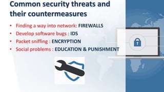 Common security threats and
their countermeasures
• Finding a way into network: FIREWALLS
• Develop software bugs : IDS
• Packet sniffing : ENCRYPTION
• Social problems : EDUCATION & PUNISHMENT
 