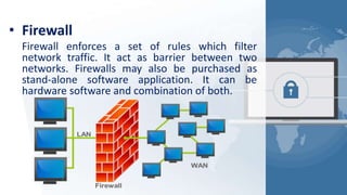 • Firewall
Firewall enforces a set of rules which filter
network traffic. It act as barrier between two
networks. Firewalls may also be purchased as
stand-alone software application. It can be
hardware software and combination of both.
 
