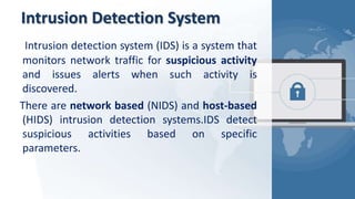 Intrusion Detection System
Intrusion detection system (IDS) is a system that
monitors network traffic for suspicious activity
and issues alerts when such activity is
discovered.
There are network based (NIDS) and host-based
(HIDS) intrusion detection systems.IDS detect
suspicious activities based on specific
parameters.
 