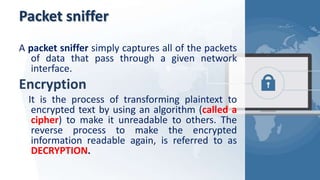 Packet sniffer
A packet sniffer simply captures all of the packets
of data that pass through a given network
interface.
Encryption
It is the process of transforming plaintext to
encrypted text by using an algorithm (called a
cipher) to make it unreadable to others. The
reverse process to make the encrypted
information readable again, is referred to as
DECRYPTION.
 