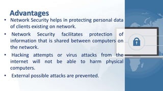 Advantages
• Network Security helps in protecting personal data
of clients existing on network.
• Network Security facilitates protection of
information that is shared between computers on
the network.
• Hacking attempts or virus attacks from the
internet will not be able to harm physical
computers.
• External possible attacks are prevented.
 