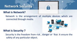Network Security
What is Network?
Network is the arrangement of multiple devices which are
connected through media.
What is Security ?
Security is the freedom from risk , danger or fear. It ensure the
safety of any particular object.
 