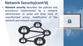Network Security(cont’d)
• Network security describes the policies and
procedures implemented by a network
administrator to avoid and keep track of
unauthorized access, modification of the
network and network resources.
 