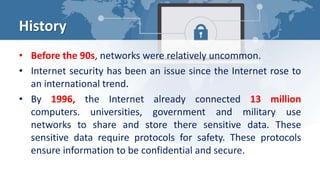 History
• Before the 90s, networks were relatively uncommon.
• Internet security has been an issue since the Internet rose to
an international trend.
• By 1996, the Internet already connected 13 million
computers. universities, government and military use
networks to share and store there sensitive data. These
sensitive data require protocols for safety. These protocols
ensure information to be confidential and secure.
 