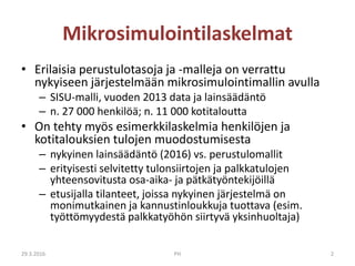 Mikrosimulointilaskelmat
• Erilaisia perustulotasoja ja -malleja on verrattu
nykyiseen järjestelmään mikrosimulointimallin avulla
– SISU-malli, vuoden 2013 data ja lainsäädäntö
– n. 27 000 henkilöä; n. 11 000 kotitaloutta
• On tehty myös esimerkkilaskelmia henkilöjen ja
kotitalouksien tulojen muodostumisesta
– nykyinen lainsäädäntö (2016) vs. perustulomallit
– erityisesti selvitetty tulonsiirtojen ja palkkatulojen
yhteensovitusta osa-aika- ja pätkätyöntekijöillä
– etusijalla tilanteet, joissa nykyinen järjestelmä on
monimutkainen ja kannustinloukkuja tuottava (esim.
työttömyydestä palkkatyöhön siirtyvä yksinhuoltaja)
29.3.2016 PH 2
 