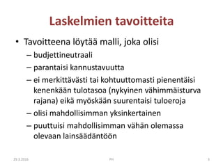 Laskelmien tavoitteita
• Tavoitteena löytää malli, joka olisi
– budjettineutraali
– parantaisi kannustavuutta
– ei merkittävästi tai kohtuuttomasti pienentäisi
kenenkään tulotasoa (nykyinen vähimmäisturva
rajana) eikä myöskään suurentaisi tuloeroja
– olisi mahdollisimman yksinkertainen
– puuttuisi mahdollisimman vähän olemassa
olevaan lainsäädäntöön
29.3.2016 PH 3
 