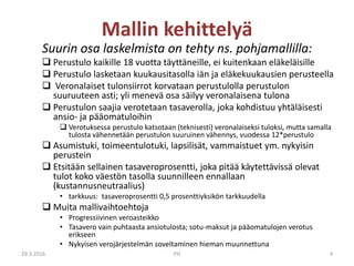 Suurin osa laskelmista on tehty ns. pohjamallilla:
 Perustulo kaikille 18 vuotta täyttäneille, ei kuitenkaan eläkeläisille
 Perustulo lasketaan kuukausitasolla iän ja eläkekuukausien perusteella
 Veronalaiset tulonsiirrot korvataan perustulolla perustulon
suuruuteen asti; yli menevä osa säilyy veronalaisena tulona
 Perustulon saajia verotetaan tasaverolla, joka kohdistuu yhtäläisesti
ansio- ja pääomatuloihin
 Verotuksessa perustulo katsotaan (teknisesti) veronalaiseksi tuloksi, mutta samalla
tulosta vähennetään perustulon suuruinen vähennys, vuodessa 12*perustulo
 Asumistuki, toimeentulotuki, lapsilisät, vammaistuet ym. nykyisin
perustein
 Etsitään sellainen tasaveroprosentti, joka pitää käytettävissä olevat
tulot koko väestön tasolla suunnilleen ennallaan
(kustannusneutraalius)
• tarkkuus: tasaveroprosentti 0,5 prosenttiyksikön tarkkuudella
 Muita mallivaihtoehtoja
• Progressiivinen veroasteikko
• Tasavero vain puhtaasta ansiotulosta; sotu-maksut ja pääomatulojen verotus
erikseen
• Nykyisen verojärjestelmän soveltaminen hieman muunnettuna
Mallin kehittelyä
29.3.2016 PH 4
 