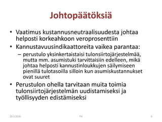 Johtopäätöksiä
• Vaatimus kustannusneutraalisuudesta johtaa
helposti korkeahkoon veroprosenttiin
• Kannustavuusindikaattoreita vaikea parantaa:
– perustulo yksinkertaistaisi tulonsiirtojärjestelmää,
mutta mm. asumistuki tarvittaisiin edelleen, mikä
johtaa helposti kannustinloukkujen säilymiseen
pienillä tulotasoilla silloin kun asumiskustannukset
ovat suuret
• Perustulon ohella tarvitaan muita toimia
tulonsiirtojärjestelmän uudistamiseksi ja
työllisyyden edistämiseksi
29.3.2016 PH 6
 