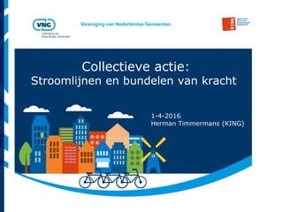 Vereniging van Nederlandse Gemeenten
Vereniging van
Nederlandse Gemeenten
Collectieve actie:
Stroomlijnen en bundelen van kracht
1-4-2016
Herman Timmermans (KING)
 