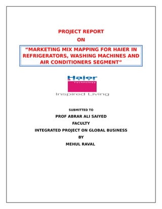 PROJECT REPORT
                    ON

 “MARKETING MIX MAPPING FOR HAIER IN
REFRIGERATORS, WASHING MACHINES AND
     AIR CONDITIONERS SEGMENT”




                SUBMITTED TO

           PROF ABRAR ALI SAIYED
                 FACULTY
   INTEGRATED PROJECT ON GLOBAL BUSINESS
                    BY
               MEHUL RAVAL
 