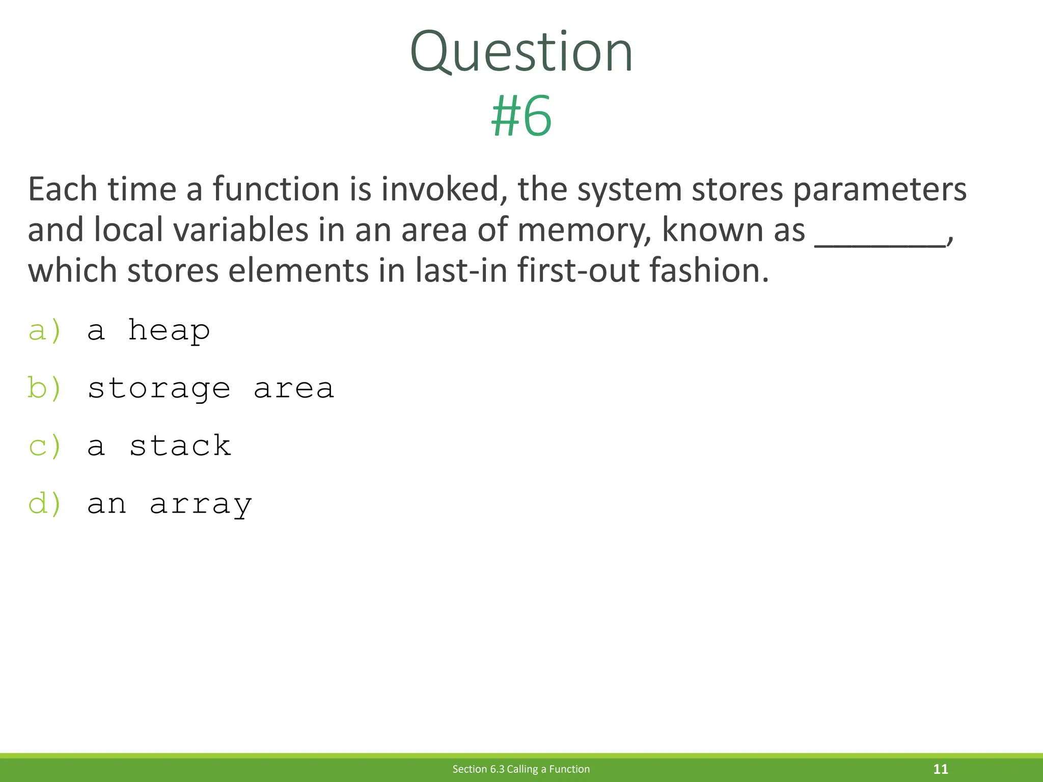 Question
#6
11
Each time a function is invoked, the system stores parameters
and local variables in an area of memory, known as _______,
which stores elements in last-in first-out fashion.
a) a heap
b) storage area
c) a stack
d) an array
Section 6.3 Calling a Function
 