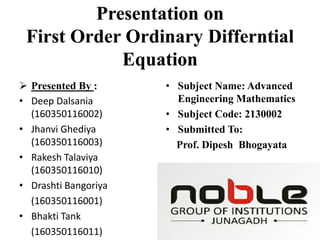 Presentation on
First Order Ordinary Differntial
Equation
 Presented By :
• Deep Dalsania
(160350116002)
• Jhanvi Ghediya
(160350116003)
• Rakesh Talaviya
(160350116010)
• Drashti Bangoriya
(160350116001)
• Bhakti Tank
(160350116011)
• Subject Name: Advanced
Engineering Mathematics
• Subject Code: 2130002
• Submitted To:
Prof. Dipesh Bhogayata
 