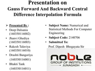 Presentation on
Gauss Forward And Backward Central
Difference Interpolation Formula
 Presented By :
• Deep Dalsania
(160350116002)
• Jhanvi Ghediya
(160350116003)
• Rakesh Talaviya
(160350116010)
• Drashti Bangoriya
(160350116001)
• Bhakti Tank
(160350116011)
• Subject Name: Numerical and
Statistical Methods For Computer
Engineering
• Subject Code: 2140706
• Submitted To:
Prof. Dipesh Bhogayata Sir
 