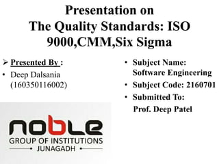 Presentation on
The Quality Standards: ISO
9000,CMM,Six Sigma
 Presented By :
• Deep Dalsania
(160350116002)
• Subject Name:
Software Engineering
• Subject Code: 2160701
• Submitted To:
Prof. Deep Patel
 